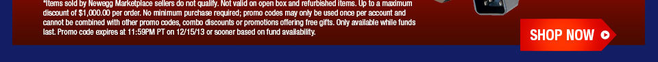 *Items sold by Newegg Marketplace sellers do not qualify. Not valid on open box and refurbished items. Up to a maximum discount of $1,000.00 per order. No minimum purchase required; promo codes may only be used once per account and cannot be combined with other promo codes, combo discounts or promotions offering free gifts. Only available while funds last. Promo code expires at 11:59PM PT on 12/15/13 or sooner based on fund availability. Shop Now.