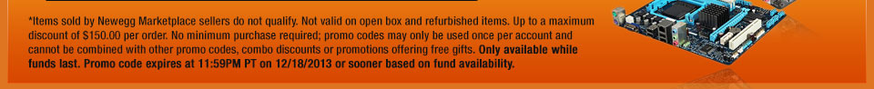 *Items sold by Newegg Marketplace sellers do not qualify. Not valid on open box and refurbished items. Up to a maximum discount of $150.00 per order. No minimum purchase required; promo codes may only be used once per account and cannot be combined with other promo codes, combo discounts or promotions offering free gifts. Only available while funds last. Promo code expires at 11:59PM PT on 11/18/13 or sooner based on fund availability.  