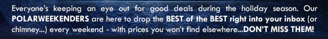 Everyone’s keeping an eye out for good deals during the holiday season. Our POLARWEEKENDERS are here to drop the BEST of the BEST right into your inbox (or chimney...) every weekend - with prices you won’t find elsewhere...DON’T MISS THEM!