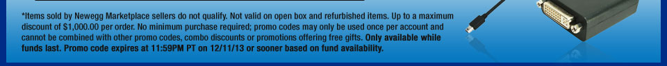 *Items sold by Newegg Marketplace sellers do not qualify. Not valid on open box and refurbished items. Up to a maximum discount of $1,000.00 per order. No minimum purchase required; promo codes may only be used once per account and cannot be combined with other promo codes, combo discounts or promotions offering free gifts. Only available while funds last. Promo code expires at 11:59PM PT on 12/11/13 or sooner based on fund availability.  