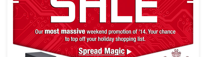 BIGGEST-WEEKEND SALE. Our most massive weekend promotion of ’14. Your chance to top off your holiday shopping list. Spread Magic