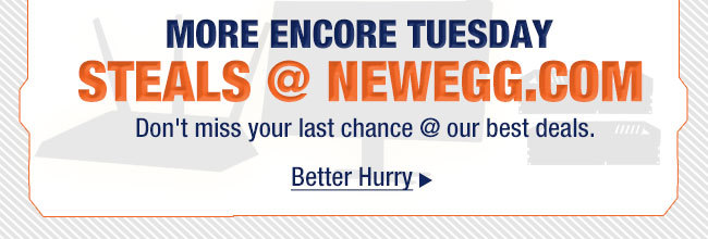 MORE ENCORE TUESDAY 
STEALS @ NEWEGG.COM. Don’t miss your last chance @ our best deals.