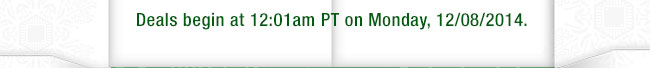 Deals begin at 12:01am PT on Monday, 12/08/2014.