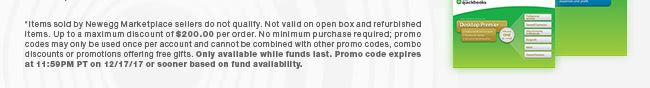 *Items sold by Newegg Marketplace sellers do not qualify. Not valid on open box and refurbished items. Up to a maximum discount of $200.00 per order. No minimum purchase required; promo codes may only be used once per account and cannot be combined with other promo codes, combo discounts or promotions offering free gifts. Only available while funds last. Promo code expires at 11:59PM PT on 12/17/17 or sooner based on fund availability.