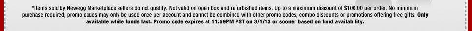 *Items sold by Newegg Marketplace sellers do not qualify. Not valid on open box and refurbished items. Up to a maximum discount of $100.00 per order. No minimum purchase required; promo codes may only be used once per account and cannot be combined with other promo codes, combo discounts or promotions offering free gifts. Only available while funds last. Promo code expires at 11:59PM PST on 3/1/13 or sooner based on fund availability. 
