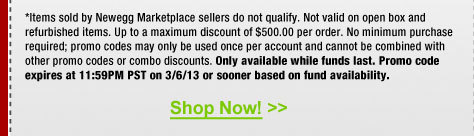 *Items sold by Newegg Marketplace sellers do not qualify. Not valid on open box and refurbished items. Up to a maximum discount of $500.00 per order. No minimum purchase required; promo codes may only be used once per account and cannot be combined with other promo codes or combo discounts. Only available while funds last. Promo code expires at 11:59PM PST on 3/6/13 or sooner based on fund availability.