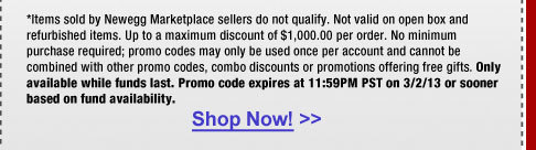 *Items sold by Newegg Marketplace sellers do not qualify. Not valid on open box and refurbished items. Up to a maximum discount of $1,000.00 per order. No minimum purchase required; promo codes may only be used once per account and cannot be combined with other promo codes, combo discounts or promotions offering free gifts. Only available while funds last. Promo code expires at 11:59PM PST on 3/2/13 or sooner based on fund availability.