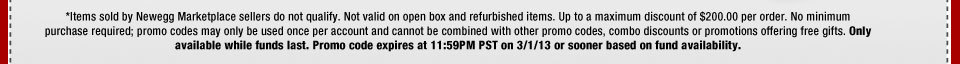 *Items sold by Newegg Marketplace sellers do not qualify. Not valid on open box and refurbished items. Up to a maximum discount of $200.00 per order. No minimum purchase required; promo codes may only be used once per account and cannot be combined with other promo codes, combo discounts or promotions offering free gifts. Only available while funds last. Promo code expires at 11:59PM PST on 3/1/13 or sooner based on fund availability.  