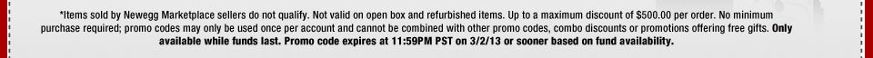 *Items sold by Newegg Marketplace sellers do not qualify. Not valid on open box and refurbished items. Up to a maximum discount of $500.00 per order. No minimum purchase required; promo codes may only be used once per account and cannot be combined with other promo codes, combo discounts or promotions offering free gifts. Only available while funds last. Promo code expires at 11:59PM PST on 3/2/13 or sooner based on fund availability.