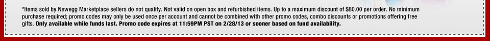 *Items sold by Newegg Marketplace sellers do not qualify. Not valid on open box and refurbished items. Up to a maximum discount of $80.00 per order. No minimum purchase required; promo codes may only be used once per account and cannot be combined with other promo codes, combo discounts or promotions offering free gifts. Only available while funds last. Promo code expires at 11:59PM PST on 2/28/13 or sooner based on fund availability.