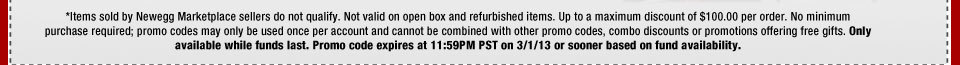 *Items sold by Newegg Marketplace sellers do not qualify. Not valid on open box and refurbished items. Up to a maximum discount of $100.00 per order. No minimum purchase required; promo codes may only be used once per account and cannot be combined with other promo codes, combo discounts or promotions offering free gifts. Only available while funds last. Promo code expires at 11:59PM PST on 3/1/13 or sooner based on fund availability. 