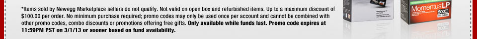 *Items sold by Newegg Marketplace sellers do not qualify. Not valid on open box and refurbished items. Up to a maximum discount of $100.00 per order. No minimum purchase required; promo codes may only be used once per account and cannot be combined with other promo codes, combo discounts or promotions offering free gifts. Only available while funds last. Promo code expires at 11:59PM PST on 3/1/13 or sooner based on fund availability.  