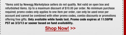 *Items sold by Newegg Marketplace sellers do not qualify. Not valid on open box and refurbished items. Up to a maximum discount of $10.00 per order. No minimum purchase required; promo codes only applies to one item per order, can only be used once per account and cannot be combined with other promo codes, combo discounts or promotions offering free gifts. Only available while funds last. Promo code expires at 11:59PM PST on 3/3/13 or sooner based on fund availability.  