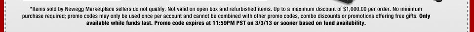 *Items sold by Newegg Marketplace sellers do not qualify. Not valid on open box and refurbished items. Up to a maximum discount of $1,000.00 per order. No minimum purchase required; promo codes may only be used once per account and cannot be combined with other promo codes, combo discounts or promotions offering free gifts. Only available while funds last. Promo code expires at 11:59PM PST on 3/3/13 or sooner based on fund availability. 
