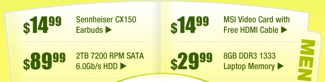 MENU: 
$14.99 -- Sennheiser CX150 Earbuds
$89.99 -- 2TB 7200 RPM SATA 6.0Gb/s HDD
$14.99 -- MSI Video Card with Free HDMI Cable
$29.99 -- 8GB DDR3 1333 Laptop Memory