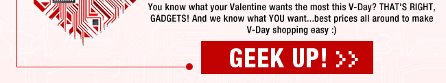 You know what your Valentine wants the most this V-Day? THAT’S RIGHT, GADGETS! And we know what YOU want...best prices all around to make V-Day shopping easy :)
GEEK UP!