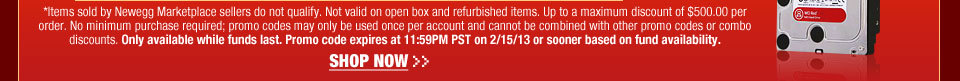 *Items sold by Newegg Marketplace sellers do not qualify. Not valid on open box and refurbished items. Up to a maximum discount of $500.00 per order. No minimum purchase required; promo codes may only be used once per account and cannot be combined with other promo codes or combo discounts. Only available while funds last. Promo code expires at 11:59PM PST on 2/15/13 or sooner based on fund availability.  