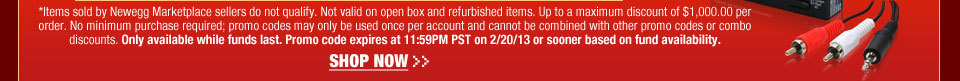 *Items sold by Newegg Marketplace sellers do not qualify. Not valid on open box and refurbished items. Up to a maximum discount of $1,000.00 per order. No minimum purchase required; promo codes may only be used once per account and cannot be combined with other promo codes or combo discounts. Only available while funds last. Promo code expires at 11:59PM PST on 2/20/13 or sooner based on fund availability.  