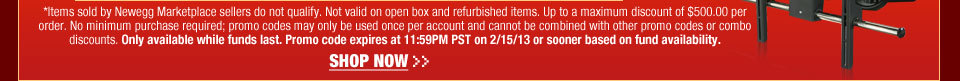 *Items sold by Newegg Marketplace sellers do not qualify. Not valid on open box and refurbished items. Up to a maximum discount of $500.00 per order. No minimum purchase required; promo codes may only be used once per account and cannot be combined with other promo codes or combo discounts. Only available while funds last. Promo code expires at 11:59PM PST on 2/15/13 or sooner based on fund availability.  