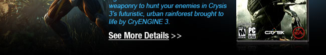 Return to the fight as Prophet in the signature Nanosuit. Use advance weaponry to hunt your enemies in Crysis 3’s futuristic, urban rainforest brought to life by CryENGINE 3. See More Details