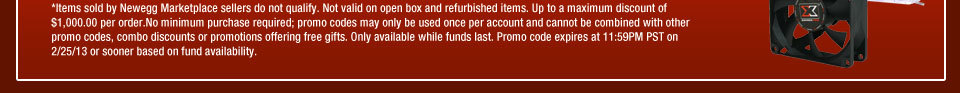 *Items sold by Newegg Marketplace sellers do not qualify. Not valid on open box and refurbished items. Up to a maximum discount of $1,000.00 per order.No minimum purchase required; promo codes may only be used once per account and cannot be combined with other promo codes, combo discounts or promotions offering free gifts Only available while funds last. Promo code expires at 11:59PM PST on 2/25/13 or sooner based on fund availability. 