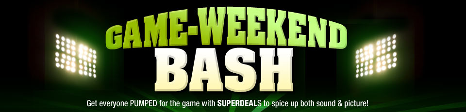 GAME-WEEKEND BASH
Get everyone PUMPED for the game with SUPERDEALS to spice up both sound & picture!