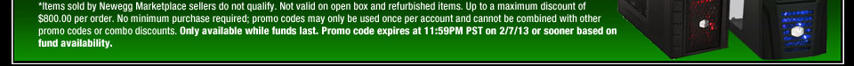 *Items sold by Newegg Marketplace sellers do not qualify. Not valid on open box and refurbished items. Up to a maximum discount of $800.00 per order. No minimum purchase required; promo codes may only be used once per account and cannot be combined with other promo codes or combo discounts. Only available while funds last. Promo code expires at 11:59PM PST on 2/7/13 or sooner based on fund availability.  