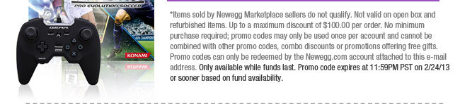 *Items sold by Newegg Marketplace sellers do not qualify. Not valid on open box and refurbished items. Up to a maximum discount of $100.00 per order. No minimum purchase required; promo codes may only be used once per account and cannot be combined with other promo codes, combo discounts or promotions offering free gifts. Promo codes can only be redeemed by the Newegg.com account attached to this e-mail address. Only available while funds last. Promo code expires at 11:59PM PST on 2/24/13 or sooner based on fund availability.  