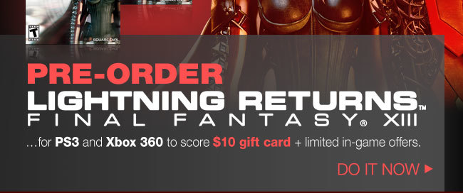 PRE-ORDER LIGHTNING RETURNS: FFXIII …for PS3 and Xbox 360 to score $10 gift card + limited in-game offers. DO IT NOW.