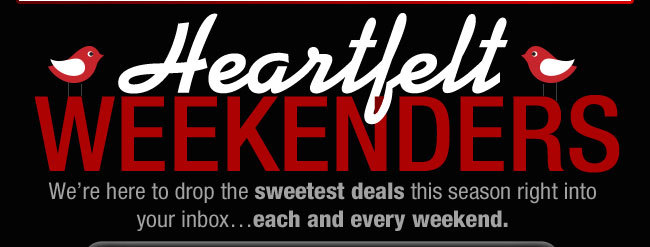 HEARTFELT WEEKENDERS! We're here to drop the sweetest deals this season right into your inbox...each and every weekend.