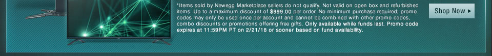 *Items sold by Newegg Marketplace sellers do not qualify. Not valid on open box and refurbished items. Up to a maximum discount of $999.00 per order. No minimum purchase required; promo codes may only be used once per account and cannot be combined with other promo codes, combo discounts or promotions offering free gifts. Only available while funds last. Promo code expires at 11:59PM PT on 2/21/18 or sooner based on fund availability.