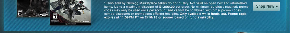 *Items sold by Newegg Marketplace sellers do not qualify. Not valid on open box and refurbished items. Up to a maximum discount of $10,000.00 per order. No minimum purchase required. Only available while funds last. Promo code expires at 11:59PM PT on 2/21/18 or sooner based on fund availability.