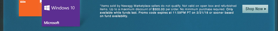 *Items sold by Newegg Marketplace sellers do not qualify. Not valid on open box and refurbished items. Up to a maximum discount of $5,000.00 per order. No minimum purchase required. Only available while funds last. Promo code expires at 11:59PM PT on 2/21/18 or sooner based on fund availability. 