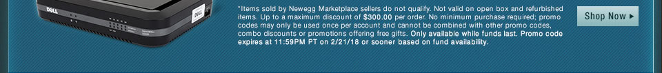 *Items sold by Newegg Marketplace sellers do not qualify. Not valid on open box and refurbished items. Up to a maximum discount of $300.00 per order. No minimum purchase required; promo codes may only be used once per account and cannot be combined with other promo codes, combo discounts or promotions offering free gifts. Only available while funds last. Promo code expires at 11:59PM PT on 2/21/18 or sooner based on fund availability. 