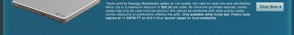 *Items sold by Newegg Marketplace sellers do not qualify. Not valid on open box and refurbished items. Up to a maximum discount of $50.00 per order. No minimum purchase required; promo codes may only be used once per account and cannot be combined with other promo codes, combo discounts or promotions offering free gifts. Only available while funds last. Promo code expires at 11:59PM PT on 2/21/18 or sooner based on fund availability.
