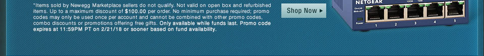 *Items sold by Newegg Marketplace sellers do not qualify. Not valid on open box and refurbished items. Up to a maximum discount of $100.00 per order. No minimum purchase required; promo codes may only be used once per account and cannot be combined with other promo codes, combo discounts or promotions offering free gifts. Only available while funds last. Promo code expires at 11:59PM PT on 2/21/18 or sooner based on fund availability. 