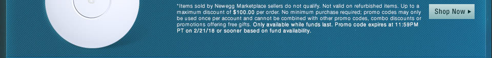 *Items sold by Newegg Marketplace sellers do not qualify. Not valid on open box and refurbished items. Up to a maximum discount of $100.00 per order. No minimum purchase required; promo codes may only be used once per account and cannot be combined with other promo codes, combo discounts or promotions offering free gifts. Only available while funds last. Promo code expires at 11:59PM PT on 2/21/18 or sooner based on fund availability.