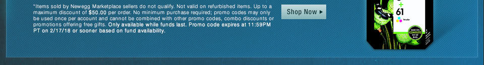 *Items sold by Newegg Marketplace sellers do not qualify. Not valid on open box and refurbished items. Up to a maximum discount of $50.00 per order. No minimum purchase required; promo codes may only be used once per account and cannot be combined with other promo codes, combo discounts or promotions offering free gifts. Only available while funds last. Promo code expires at 11:59PM PT on 2/17/18 or sooner based on fund availability.