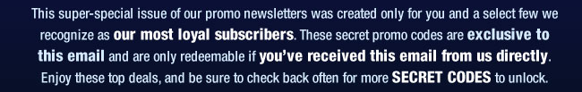 This super-special issue of our promo newsletters was created only for you and a select few we recognize as our most loyal subscribers. These secret promo codes are exclusive to this email and are only redeemable if youve received this email from us directly. Enjoy these top deals, and be sure to check back often for more SECRET CODES to unlock. 