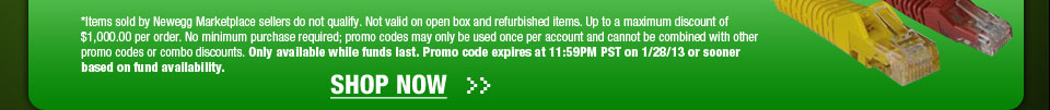 Items sold by Newegg Marketplace sellers do not qualify. Not valid on open box and refurbished items. Up to a maximum discount of $1,000.00 per order. No minimum purchase required; promo codes may only be used once per account and cannot be combined with other promo codes or combo discounts. Only available while funds last. Promo code expires at 11:59PM PST on 1/28/13 or sooner based on fund availability.