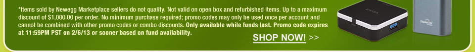 *Items sold by Newegg Marketplace sellers do not qualify. Not valid on open box and refurbished items. Up to a maximum discount of $1,000.00 per order. No minimum purchase required; promo codes may only be used once per account and cannot be combined with other promo codes or combo discounts. Only available while funds last. Promo code expires at 11:59PM PST on 2/6/13 or sooner based on fund availability.