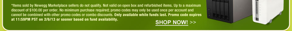 *Items sold by Newegg Marketplace sellers do not qualify. Not valid on open box and refurbished items. Up to a maximum discount of $100.00 per order. No minimum purchase required; promo codes may only be used once per account and cannot be combined with other promo codes or combo discounts. Only available while funds last. Promo code expires at 11:59PM PST on 2/6/13 or sooner based on fund availability.