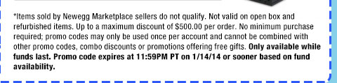 *Items sold by Newegg Marketplace sellers do not qualify. Not valid on open box and refurbished items. Up to a maximum discount of $500.00 per order. No minimum purchase required; promo codes may only be used once per account and cannot be combined with other promo codes, combo discounts or promotions offering free gifts. Only available while funds last. Promo code expires at 11:59PM PT on 1/14/14 or sooner based on fund availability.  
