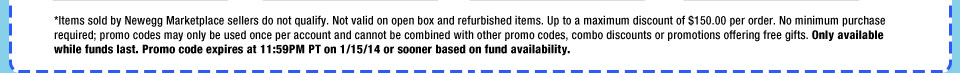 *Items sold by Newegg Marketplace sellers do not qualify. Not valid on open box and refurbished items. Up to a maximum discount of $150.00 per order. No minimum purchase required; promo codes may only be used once per account and cannot be combined with other promo codes, combo discounts or promotions offering free gifts. Only available while funds last. Promo code expires at 11:59PM PT on 1/15/14 or sooner based on fund availability.  