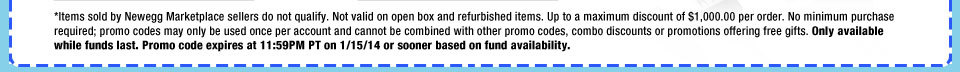 *Items sold by Newegg Marketplace sellers do not qualify. Not valid on open box and refurbished items. Up to a maximum discount of $1,000.00 per order. No minimum purchase required; promo codes may only be used once per account and cannot be combined with other promo codes, combo discounts or promotions offering free gifts. Only available while funds last. Promo code expires at 11:59PM PT on 1/15/14 or sooner based on fund availability. 