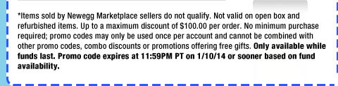 *Items sold by Newegg Marketplace sellers do not qualify. Not valid on open box and refurbished items. Up to a maximum discount of $100.00 per order. No minimum purchase required; promo codes may only be used once per account and cannot be combined with other promo codes, combo discounts or promotions offering free gifts. Only available while funds last. Promo code expires at 11:59PM PT on 1/10/14 or sooner based on fund availability.  