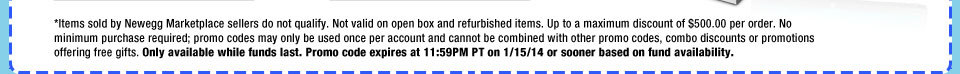 *Items sold by Newegg Marketplace sellers do not qualify. Not valid on open box and refurbished items. Up to a maximum discount of $500.00 per order. No minimum purchase required; promo codes may only be used once per account and cannot be combined with other promo codes, combo discounts or promotions offering free gifts. Only available while funds last. Promo code expires at 11:59PM PT on 1/15/14 or sooner based on fund availability.  
