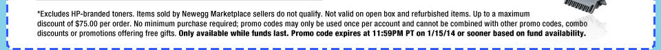 *Excludes HP-branded toners. Items sold by Newegg Marketplace sellers do not qualify. Not valid on open box and refurbished items. Up to a maximum discount of $75.00 per order. No minimum purchase required; promo codes may only be used once per account and cannot be combined with other promo codes, combo discounts or promotions offering free gifts. Only available while funds last. Promo code expires at 11:59PM PT on 1/15/14 or sooner based on fund availability.  