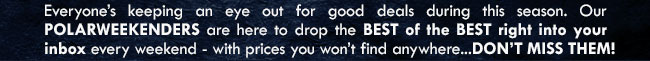 Everyone’s keeping an eye out for good deals during the holiday season. Our POLARWEEKENDERS are here to drop the BEST of the BEST right into your inbox (or chimney...) every weekend - with prices you won’t find elsewhere...DON’T MISS THEM!