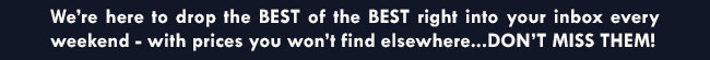 we're here to drop the best of the best right into your inbox every weekend - with prices you won't find elsewhere...don't miss them!